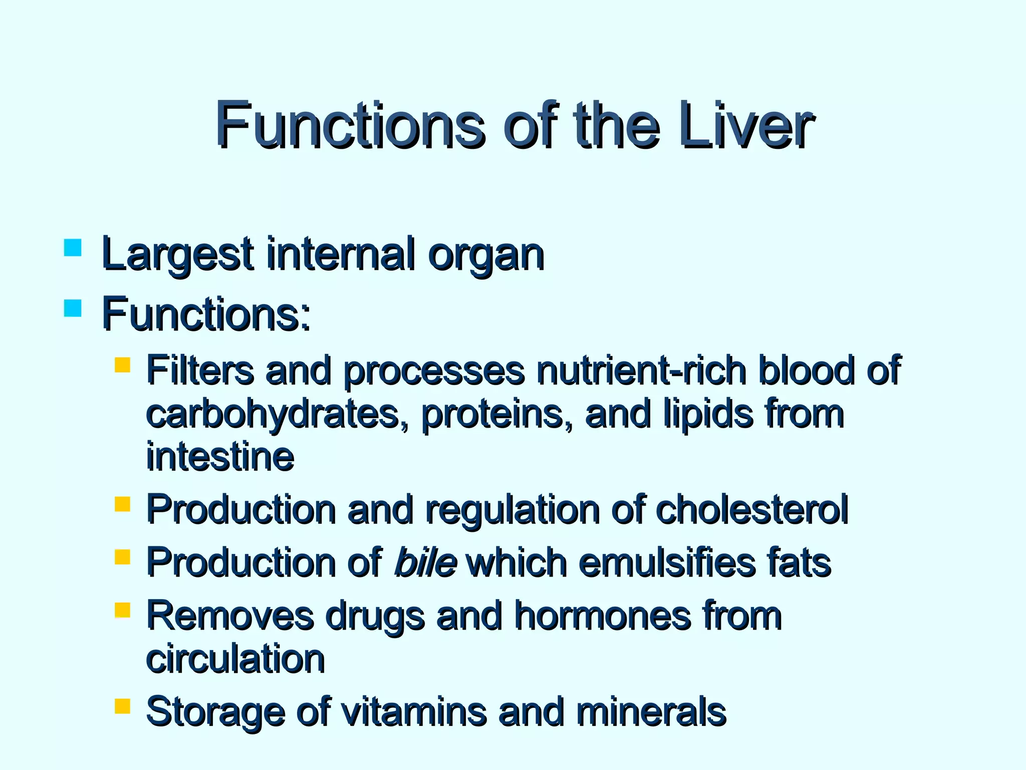 Functions of the LiverFunctions of the Liver
 Largest internal organLargest internal organ
 Functions:Functions:
 Filters and processes nutrient-rich blood ofFilters and processes nutrient-rich blood of
carbohydrates, proteins, and lipids fromcarbohydrates, proteins, and lipids from
intestineintestine
 Production and regulation of cholesterolProduction and regulation of cholesterol
 Production ofProduction of bilebile which emulsifies fatswhich emulsifies fats
 Removes drugs and hormones fromRemoves drugs and hormones from
circulationcirculation
 Storage of vitamins and mineralsStorage of vitamins and minerals
 