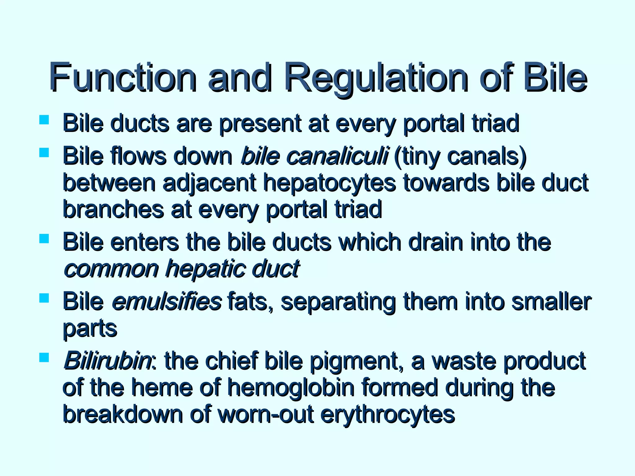 Function and Regulation of BileFunction and Regulation of Bile
 Bile ducts are present at every portal triadBile ducts are present at every portal triad
 Bile flows downBile flows down bile canaliculibile canaliculi (tiny canals)(tiny canals)
between adjacent hepatocytes towards bile ductbetween adjacent hepatocytes towards bile duct
branches at every portal triadbranches at every portal triad
 Bile enters the bile ducts which drain into theBile enters the bile ducts which drain into the
common hepatic ductcommon hepatic duct
 BileBile emulsifiesemulsifies fats, separating them into smallerfats, separating them into smaller
partsparts
 BilirubinBilirubin: the chief bile pigment, a waste product: the chief bile pigment, a waste product
of the heme of hemoglobin formed during theof the heme of hemoglobin formed during the
breakdown of worn-out erythrocytesbreakdown of worn-out erythrocytes
 