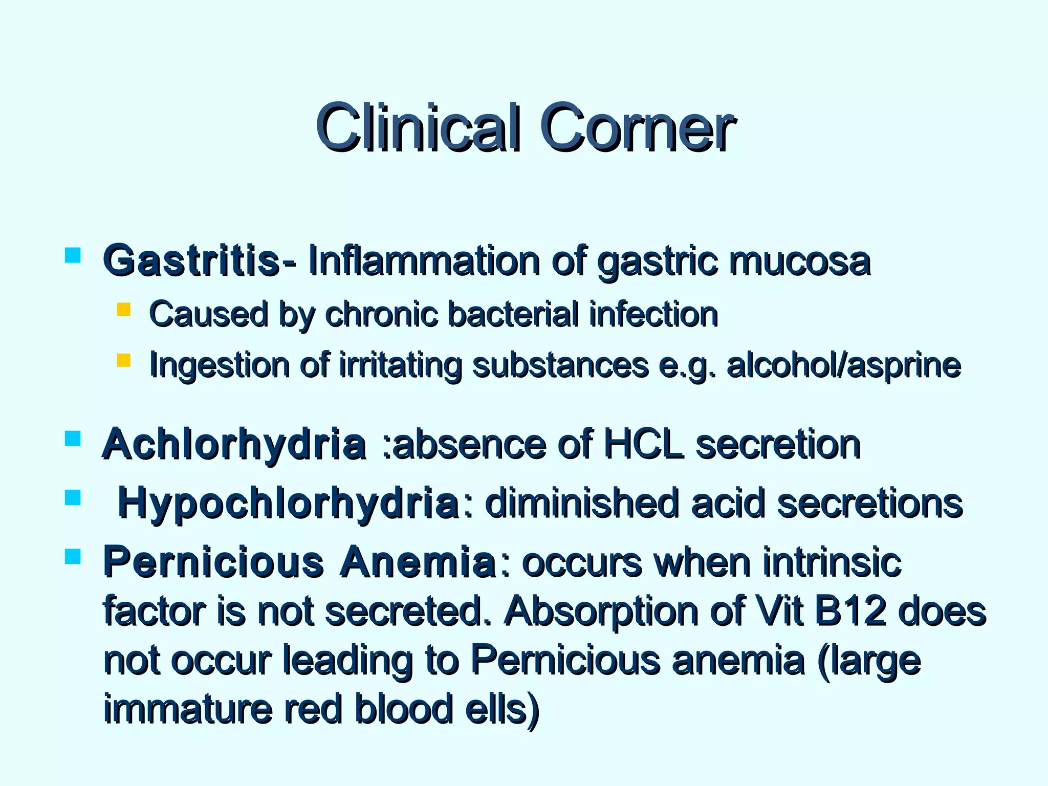 Clinical CornerClinical Corner
 GastritisGastritis- Inflammation of gastric mucosa- Inflammation of gastric mucosa
 Caused by chronic bacterial infectionCaused by chronic bacterial infection
 Ingestion of irritating substances e.g. alcohol/asprineIngestion of irritating substances e.g. alcohol/asprine
 AchlorhydriaAchlorhydria :absence of HCL secretion:absence of HCL secretion
 HypochlorhydriaHypochlorhydria: diminished acid secretions: diminished acid secretions
 Pernicious AnemiaPernicious Anemia : occurs when intrinsic: occurs when intrinsic
factor is not secreted. Absorption of Vit B12 doesfactor is not secreted. Absorption of Vit B12 does
not occur leading to Pernicious anemia (largenot occur leading to Pernicious anemia (large
immature red blood ells)immature red blood ells)
 