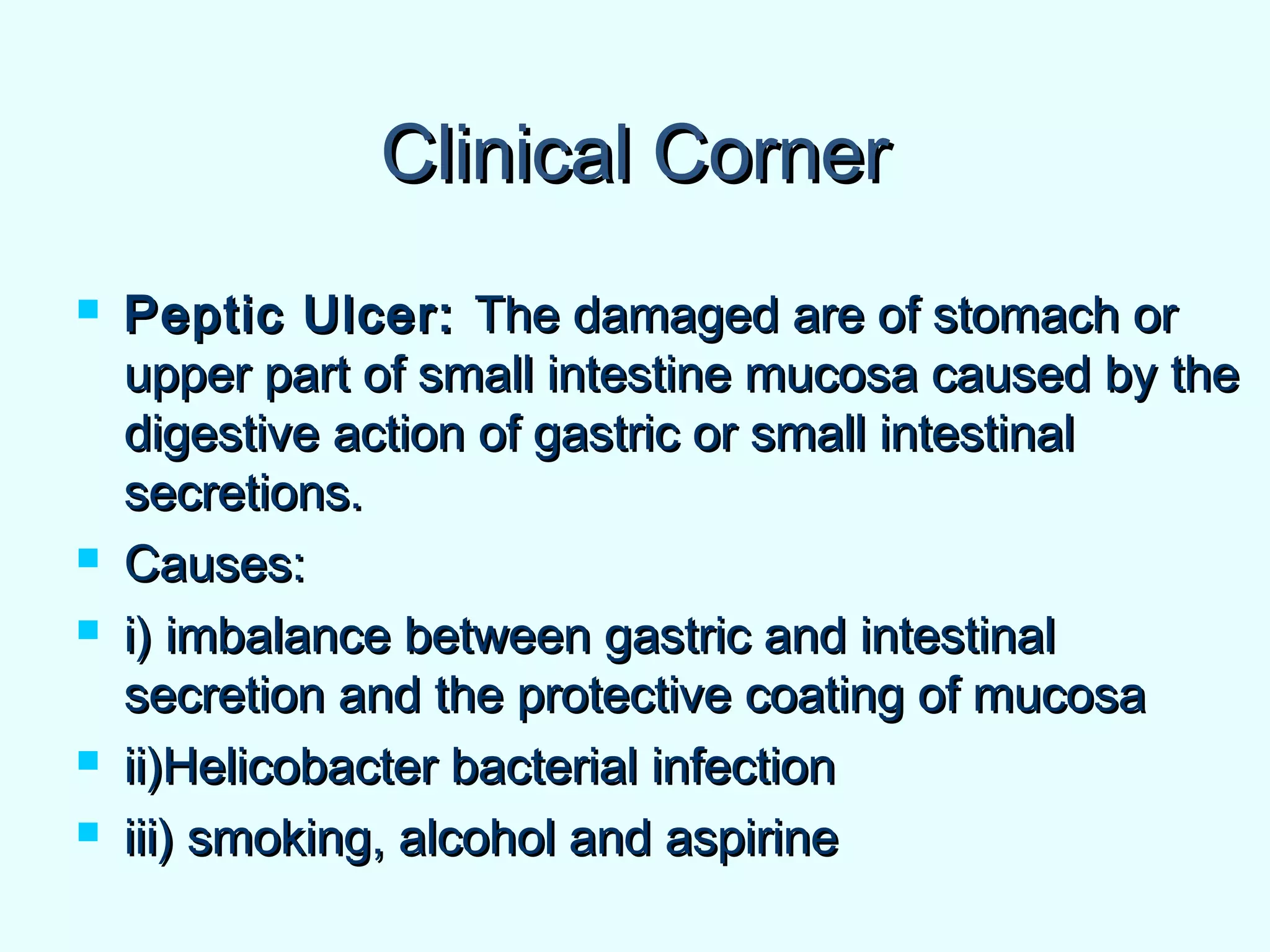 Clinical CornerClinical Corner
 Peptic Ulcer:Peptic Ulcer: The damaged are of stomach orThe damaged are of stomach or
upper part of small intestine mucosa caused by theupper part of small intestine mucosa caused by the
digestive action of gastric or small intestinaldigestive action of gastric or small intestinal
secretions.secretions.
 Causes:Causes:
 i) imbalance between gastric and intestinali) imbalance between gastric and intestinal
secretion and the protective coating of mucosasecretion and the protective coating of mucosa
 ii)Helicobacter bacterial infectionii)Helicobacter bacterial infection
 iii) smoking, alcohol and aspirineiii) smoking, alcohol and aspirine
 