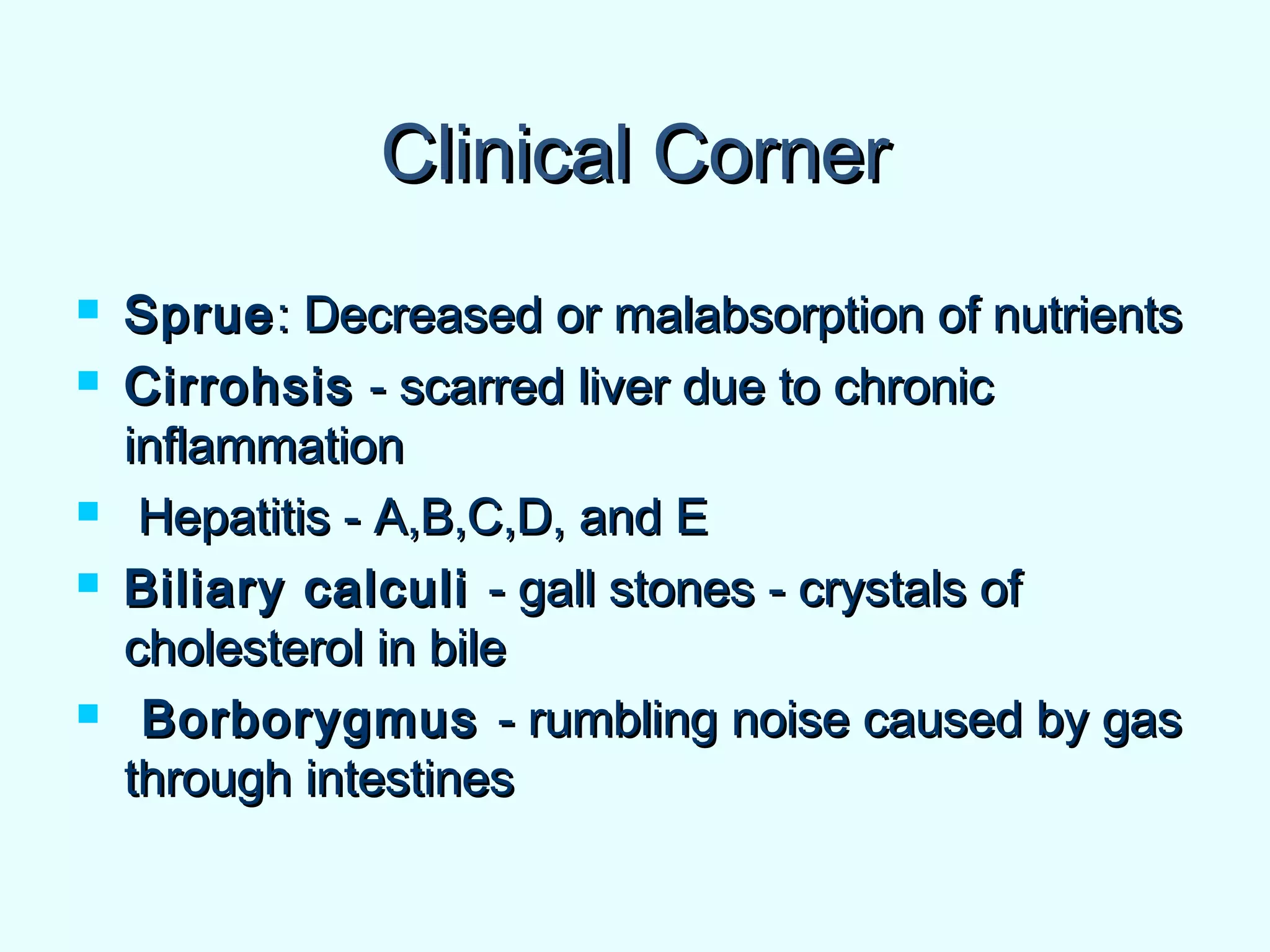Clinical CornerClinical Corner
 SprueSprue: Decreased or malabsorption of nutrients: Decreased or malabsorption of nutrients
 CirrohsisCirrohsis - scarred liver due to chronic- scarred liver due to chronic
inflammationinflammation
 Hepatitis - A,B,C,D, and EHepatitis - A,B,C,D, and E
 Biliary calculiBiliary calculi - gall stones - crystals of- gall stones - crystals of
cholesterol in bilecholesterol in bile
 BorborygmusBorborygmus - rumbling noise caused by gas- rumbling noise caused by gas
through intestinesthrough intestines
 