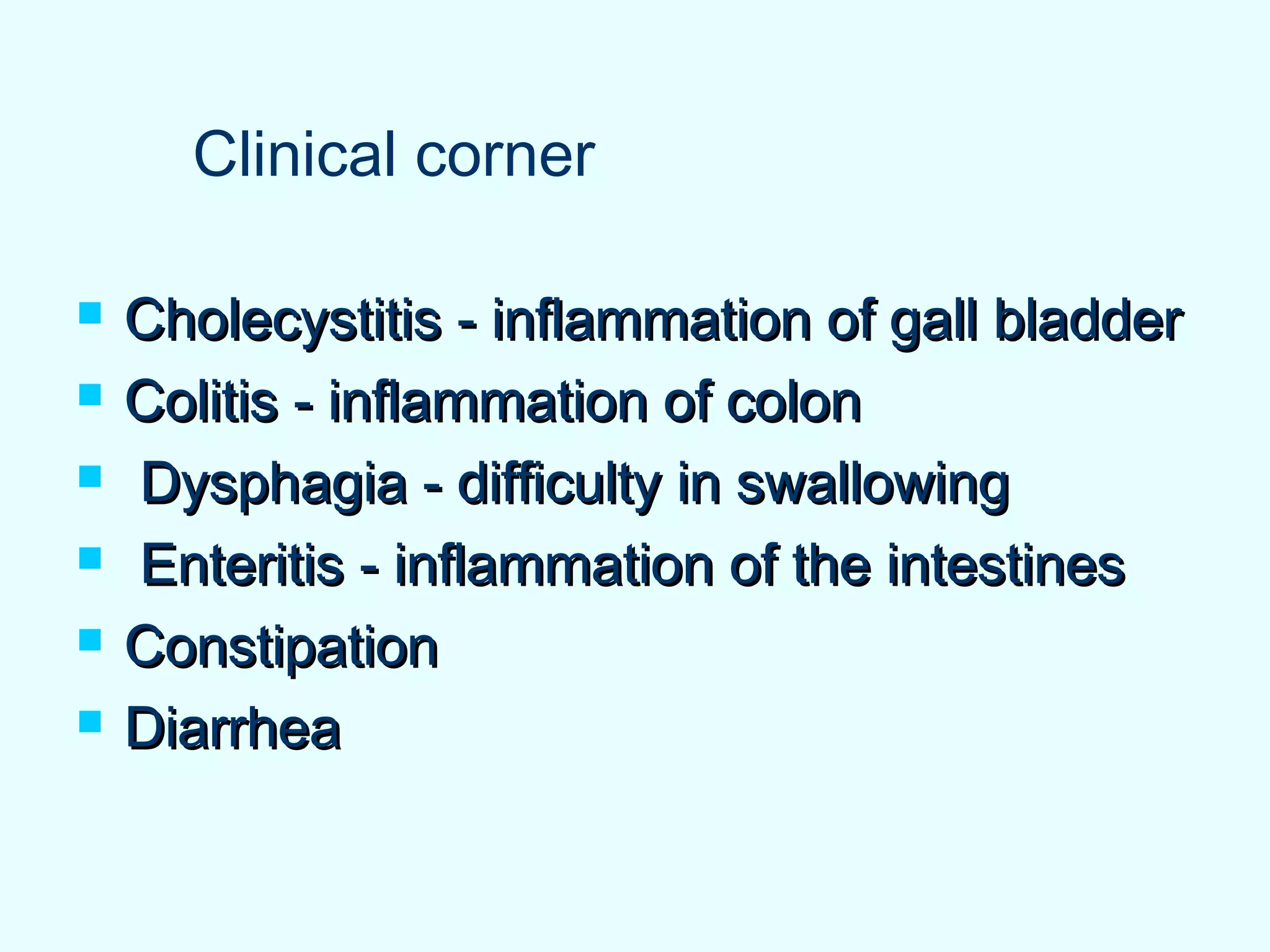  Cholecystitis - inflammation of gall bladderCholecystitis - inflammation of gall bladder
 Colitis - inflammation of colonColitis - inflammation of colon
 Dysphagia - difficulty in swallowingDysphagia - difficulty in swallowing
 Enteritis - inflammation of the intestinesEnteritis - inflammation of the intestines
 ConstipationConstipation
 DiarrheaDiarrhea
Clinical corner
 