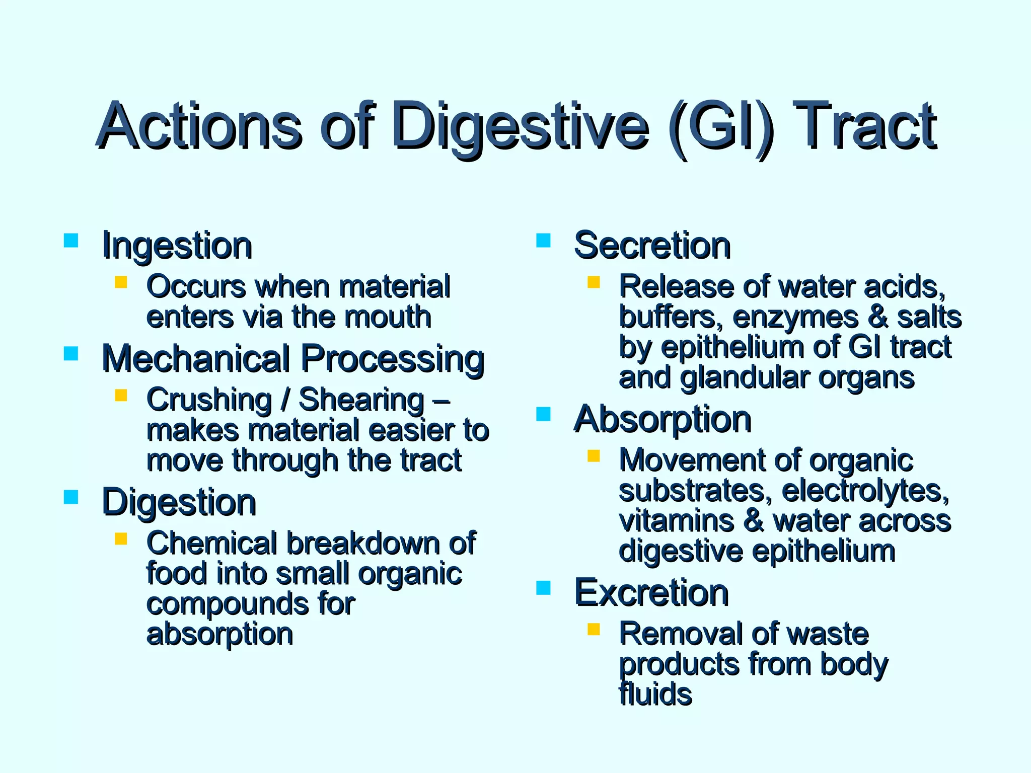 Actions of Digestive (GI) TractActions of Digestive (GI) Tract
 IngestionIngestion
 Occurs when materialOccurs when material
enters via the mouthenters via the mouth
 Mechanical ProcessingMechanical Processing
 Crushing / Shearing –Crushing / Shearing –
makes material easier tomakes material easier to
move through the tractmove through the tract
 DigestionDigestion
 Chemical breakdown ofChemical breakdown of
food into small organicfood into small organic
compounds forcompounds for
absorptionabsorption
 SecretionSecretion
 Release of water acids,Release of water acids,
buffers, enzymes & saltsbuffers, enzymes & salts
by epithelium of GI tractby epithelium of GI tract
and glandular organsand glandular organs
 AbsorptionAbsorption
 Movement of organicMovement of organic
substrates, electrolytes,substrates, electrolytes,
vitamins & water acrossvitamins & water across
digestive epitheliumdigestive epithelium
 ExcretionExcretion
 Removal of wasteRemoval of waste
products from bodyproducts from body
fluidsfluids
 