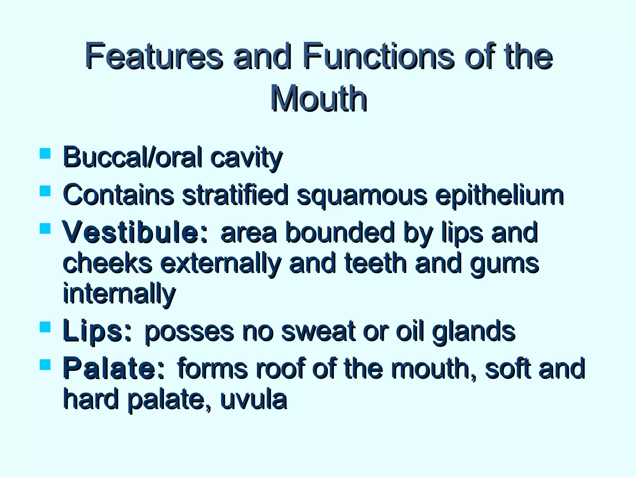 Features and Functions of theFeatures and Functions of the
MouthMouth
 Buccal/oral cavityBuccal/oral cavity
 Contains stratified squamous epitheliumContains stratified squamous epithelium
 Vestibule:Vestibule: area bounded by lips andarea bounded by lips and
cheeks externally and teeth and gumscheeks externally and teeth and gums
internallyinternally
 Lips:Lips: posses no sweat or oil glandsposses no sweat or oil glands
 Palate:Palate: forms roof of the mouth, soft andforms roof of the mouth, soft and
hard palate, uvulahard palate, uvula
 