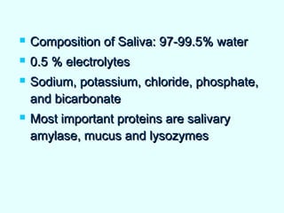  Composition of Saliva: 97-99.5% waterComposition of Saliva: 97-99.5% water
 0.5 % electrolytes0.5 % electrolytes
 Sodium, potassium, chloride, phosphate,Sodium, potassium, chloride, phosphate,
and bicarbonateand bicarbonate
 Most important proteins are salivaryMost important proteins are salivary
amylase, mucus and lysozymesamylase, mucus and lysozymes
 