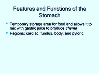 Features and Functions of theFeatures and Functions of the
StomachStomach
 Temporary storage area for food and allows it toTemporary storage area for food and allows it to
mix with gastric juice to producemix with gastric juice to produce chymechyme
 Regions: cardiac, fundus, body, and pyloricRegions: cardiac, fundus, body, and pyloric
 