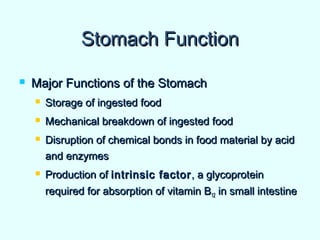 Stomach FunctionStomach Function
 Major Functions of the StomachMajor Functions of the Stomach
 Storage of ingested foodStorage of ingested food
 Mechanical breakdown of ingested foodMechanical breakdown of ingested food
 Disruption of chemical bonds in food material by acidDisruption of chemical bonds in food material by acid
and enzymesand enzymes
 Production ofProduction of intrinsic factorintrinsic factor , a glycoprotein, a glycoprotein
required for absorption of vitamin Brequired for absorption of vitamin B1212 in small intestinein small intestine
 