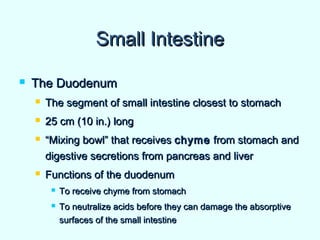 Small IntestineSmall Intestine
 The DuodenumThe Duodenum
 The segment of small intestine closest to stomachThe segment of small intestine closest to stomach
 25 cm (10 in.) long25 cm (10 in.) long
 ““Mixing bowl” that receivesMixing bowl” that receives chymechyme from stomach andfrom stomach and
digestive secretions from pancreas and liverdigestive secretions from pancreas and liver
 Functions of the duodenumFunctions of the duodenum
 To receive chyme from stomachTo receive chyme from stomach
 To neutralize acids before they can damage the absorptiveTo neutralize acids before they can damage the absorptive
surfaces of the small intestinesurfaces of the small intestine
 