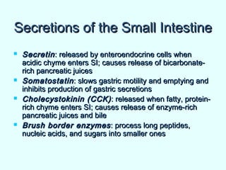 Secretions of the Small IntestineSecretions of the Small Intestine
 SecretinSecretin: released by enteroendocrine cells when: released by enteroendocrine cells when
acidic chyme enters SI; causes release of bicarbonate-acidic chyme enters SI; causes release of bicarbonate-
rich pancreatic juicesrich pancreatic juices
 SomatostatinSomatostatin: slows gastric motility and emptying and: slows gastric motility and emptying and
inhibits production of gastric secretionsinhibits production of gastric secretions
 Cholecystokinin (CCK)Cholecystokinin (CCK) : released when fatty, protein-: released when fatty, protein-
rich chyme enters SI; causes release of enzyme-richrich chyme enters SI; causes release of enzyme-rich
pancreatic juices and bilepancreatic juices and bile
 Brush border enzymesBrush border enzymes: process long peptides,: process long peptides,
nucleic acids, and sugars into smaller onesnucleic acids, and sugars into smaller ones
 