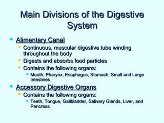 Main Divisions of the DigestiveMain Divisions of the Digestive
SystemSystem
 Alimentary CanalAlimentary Canal
 Continuous, muscular digestive tube windingContinuous, muscular digestive tube winding
throughout the bodythroughout the body
 Digests and absorbs food particlesDigests and absorbs food particles
 Contains the following organs:Contains the following organs:
 Mouth, Pharynx, Esophagus, Stomach, Small and LargeMouth, Pharynx, Esophagus, Stomach, Small and Large
IntestinesIntestines
 Accessory Digestive OrgansAccessory Digestive Organs
 Contains the following organs:Contains the following organs:
 Teeth, Tongue, Gallbladder, Salivary Glands, Liver, andTeeth, Tongue, Gallbladder, Salivary Glands, Liver, and
PancreasPancreas
 