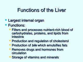 Functions of the LiverFunctions of the Liver
 Largest internal organLargest internal organ
 Functions:Functions:
 Filters and processes nutrient-rich blood ofFilters and processes nutrient-rich blood of
carbohydrates, proteins, and lipids fromcarbohydrates, proteins, and lipids from
intestineintestine
 Production and regulation of cholesterolProduction and regulation of cholesterol
 Production ofProduction of bilebile which emulsifies fatswhich emulsifies fats
 Removes drugs and hormones fromRemoves drugs and hormones from
circulationcirculation
 Storage of vitamins and mineralsStorage of vitamins and minerals
 