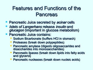 Features and Functions of theFeatures and Functions of the
PancreasPancreas
 Pancreatic Juice secreted byPancreatic Juice secreted by acinaracinar cellscells
 Islets of LangerhansIslets of Langerhans releaserelease insulininsulin andand
glucagonglucagon (important in glucose metabolism)(important in glucose metabolism)
 Pancreatic Juice contains:Pancreatic Juice contains:
 Sodium Bicarbonate (buffers HCl in stomach)Sodium Bicarbonate (buffers HCl in stomach)
 Proteases (break down polypeptides)Proteases (break down polypeptides)
 Pancreatic amylase (digests oligosaccarides andPancreatic amylase (digests oligosaccarides and
disaccharides into monosaccharides)disaccharides into monosaccharides)
 Pancreatic lipases (break down lipids into fatty acidsPancreatic lipases (break down lipids into fatty acids
and glycerol)and glycerol)
 Pancreatic nucleases (break down nucleic acids)Pancreatic nucleases (break down nucleic acids)
 