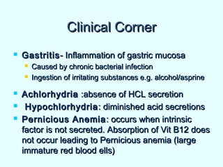 Clinical CornerClinical Corner
 GastritisGastritis- Inflammation of gastric mucosa- Inflammation of gastric mucosa
 Caused by chronic bacterial infectionCaused by chronic bacterial infection
 Ingestion of irritating substances e.g. alcohol/asprineIngestion of irritating substances e.g. alcohol/asprine
 AchlorhydriaAchlorhydria :absence of HCL secretion:absence of HCL secretion
 HypochlorhydriaHypochlorhydria: diminished acid secretions: diminished acid secretions
 Pernicious AnemiaPernicious Anemia : occurs when intrinsic: occurs when intrinsic
factor is not secreted. Absorption of Vit B12 doesfactor is not secreted. Absorption of Vit B12 does
not occur leading to Pernicious anemia (largenot occur leading to Pernicious anemia (large
immature red blood ells)immature red blood ells)
 
