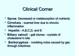Clinical CornerClinical Corner
 SprueSprue: Decreased or malabsorption of nutrients: Decreased or malabsorption of nutrients
 CirrohsisCirrohsis - scarred liver due to chronic- scarred liver due to chronic
inflammationinflammation
 Hepatitis - A,B,C,D, and EHepatitis - A,B,C,D, and E
 Biliary calculiBiliary calculi - gall stones - crystals of- gall stones - crystals of
cholesterol in bilecholesterol in bile
 BorborygmusBorborygmus - rumbling noise caused by gas- rumbling noise caused by gas
through intestinesthrough intestines
 