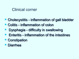  Cholecystitis - inflammation of gall bladderCholecystitis - inflammation of gall bladder
 Colitis - inflammation of colonColitis - inflammation of colon
 Dysphagia - difficulty in swallowingDysphagia - difficulty in swallowing
 Enteritis - inflammation of the intestinesEnteritis - inflammation of the intestines
 ConstipationConstipation
 DiarrheaDiarrhea
Clinical corner
 