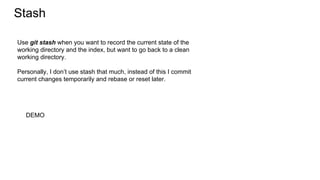 Stash
DEMO
Use git stash when you want to record the current state of the
working directory and the index, but want to go back to a clean
working directory.
Personally, I don’t use stash that much, instead of this I commit
current changes temporarily and rebase or reset later.
 