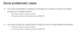 Some problematic cases
● You have committed a change (or changes) to a branch, but the commit(s)
should be in another branch.
○ The branch history is only in LOCAL
○ The branch history is already pushed to REMOTE
● You want to split up current branch state into two or three different branches.
○ The branch history is only in LOCAL
○ The branch history is already pushed to REMOTE
 