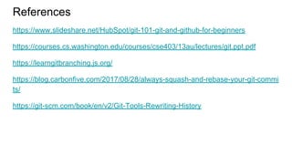References
https://www.slideshare.net/HubSpot/git-101-git-and-github-for-beginners
https://courses.cs.washington.edu/courses/cse403/13au/lectures/git.ppt.pdf
https://learngitbranching.js.org/
https://blog.carbonfive.com/2017/08/28/always-squash-and-rebase-your-git-commi
ts/
https://git-scm.com/book/en/v2/Git-Tools-Rewriting-History
 