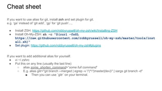 Cheat sheet
If you want to use alias for git, install zsh and set plugin for git.
e.g. ‘ga’ instead of ‘git add’, ‘gp’ for ‘git push’...,
● Install ZSH: https://github.com/robbyrussell/oh-my-zsh/wiki/Installing-ZSH
● Install Oh-My-ZSH: sh -c "$(curl -fsSL
https://raw.githubusercontent.com/robbyrussell/oh-my-zsh/master/tools/inst
all.sh)"
● Set plugin: https://github.com/robbyrussell/oh-my-zsh#plugins
If you want to add additional alias for yourself.
● vi ~/.zshrc
● Put this on any line (usually the last line)
○ alias some_shorten_command=”some full command”
○ E.g. alias gitr="git branch --merged | egrep -v "(^*|master|dev)" | xargs git branch -d"
■ Then you can use `gitr` on your terminal.
 