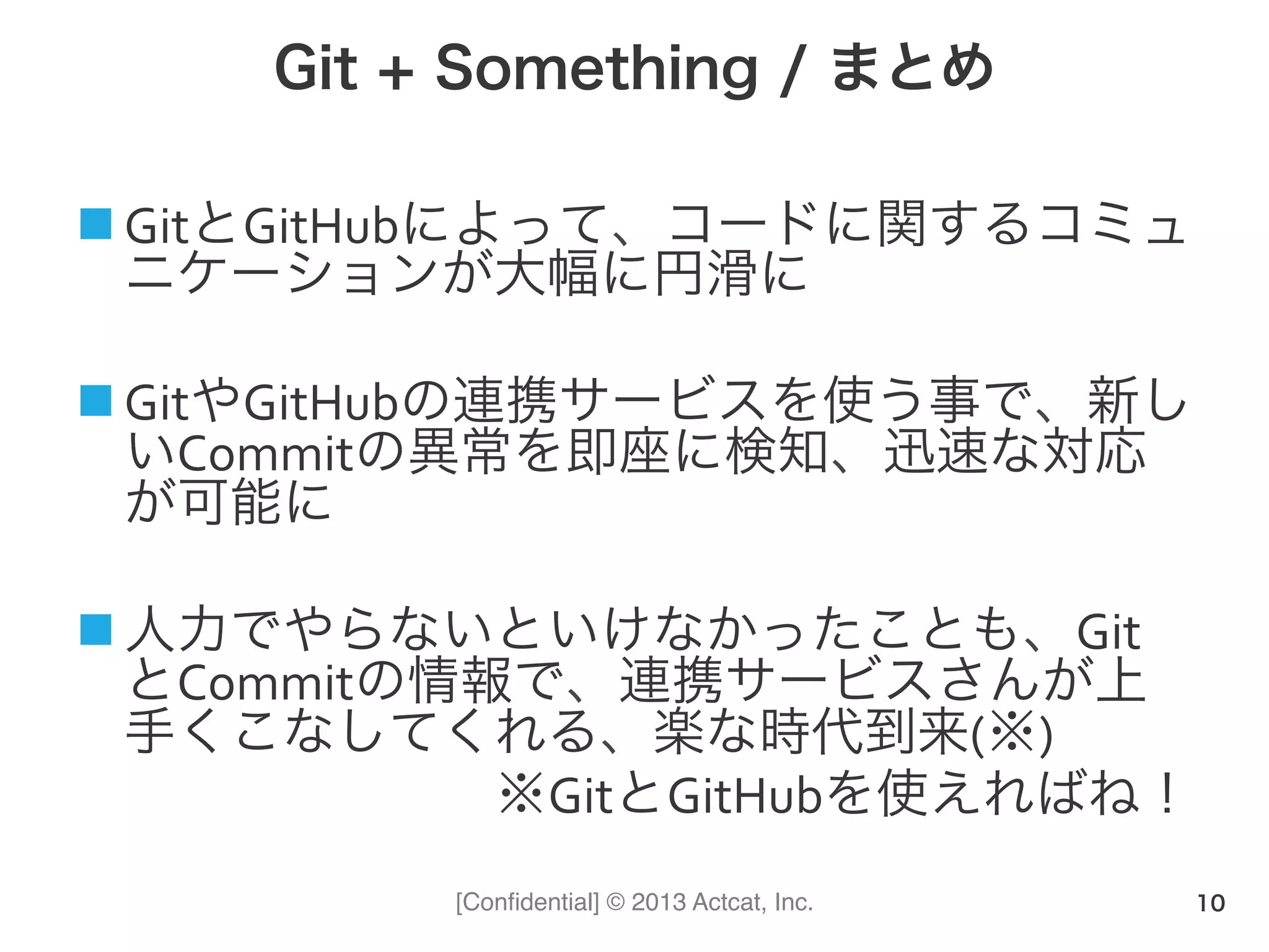 [Conﬁdential] © 2013 Actcat, Inc.
Git + Something / まとめ
n GitとGitHubによって、コードに関するコミュ
ニケーションが大幅に円滑に	
  
n GitやGitHubの連携サービスを使う事で、新し
いCommitの異常を即座に検知、迅速な対応
が可能に	
  
n 人力でやらないといけなかったことも、Git
とCommitの情報で、連携サービスさんが上
手くこなしてくれる、楽な時代到来(※)	
  
※GitとGitHubを使えればね！
10
 