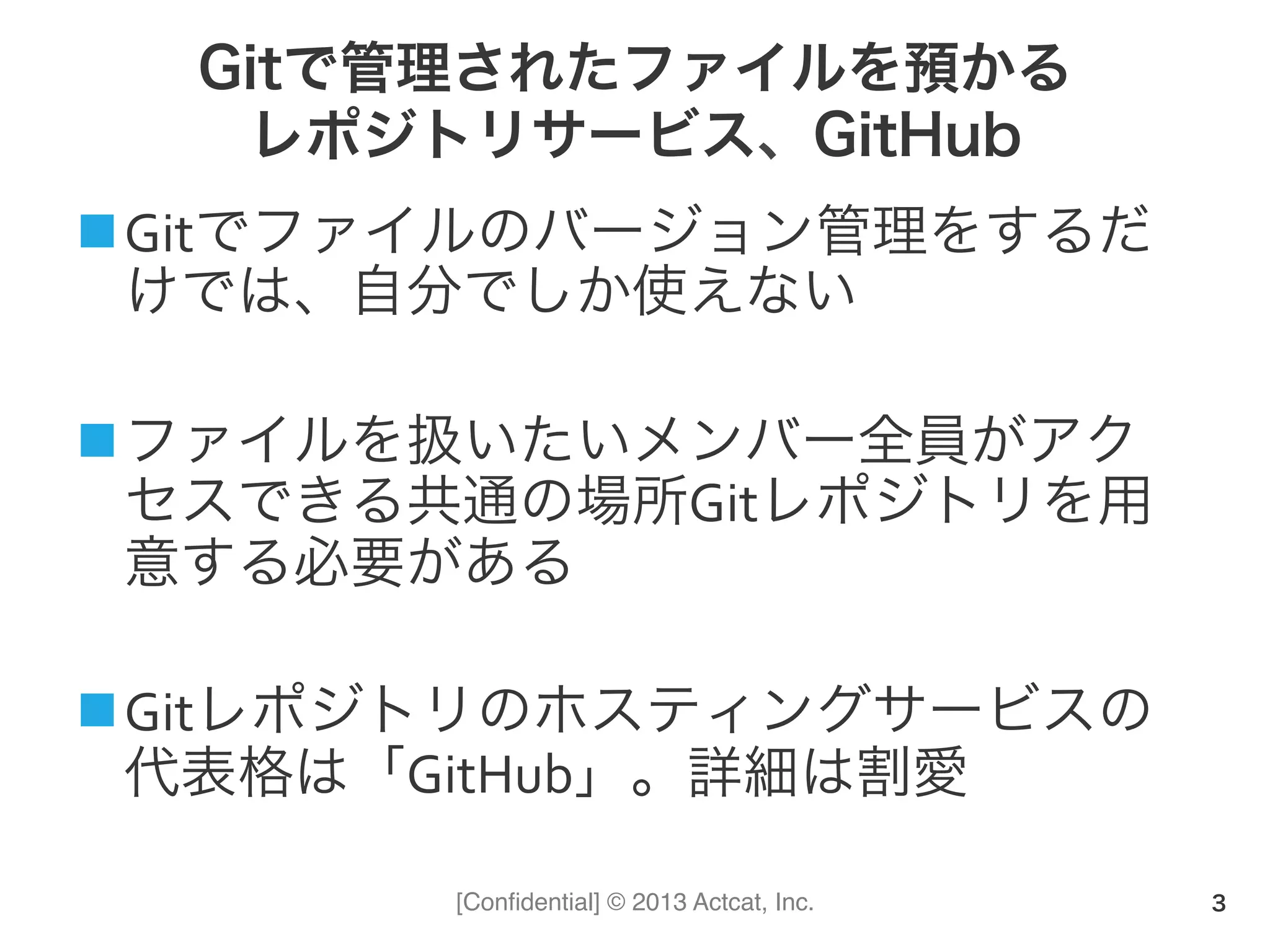 [Conﬁdential] © 2013 Actcat, Inc.
Gitで管理されたファイルを預かる
レポジトリサービス、GitHub
n Gitでファイルのバージョン管理をするだ
けでは、自分でしか使えない	
  
n ファイルを扱いたいメンバー全員がアク
セスできる共通の場所Gitレポジトリを用
意する必要がある	
  
n Gitレポジトリのホスティングサービスの
代表格は「GitHub」。詳細は割愛
3
 