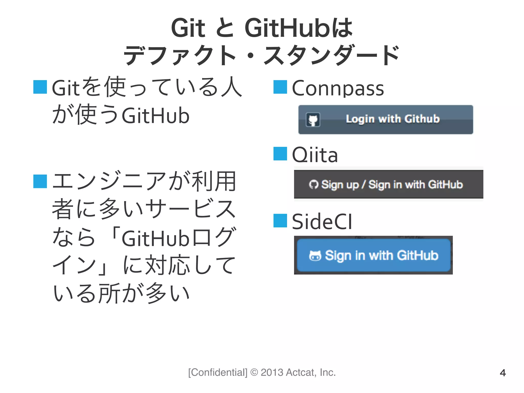 [Conﬁdential] © 2013 Actcat, Inc.
Git と GitHubは
デファクト・スタンダード
n Gitを使っている人
が使うGitHub	
  
n エンジニアが利用
者に多いサービス
なら「GitHubログ
イン」に対応して
いる所が多い	
  
n Connpass	
  
n Qiita	
  
n SideCI
4
 