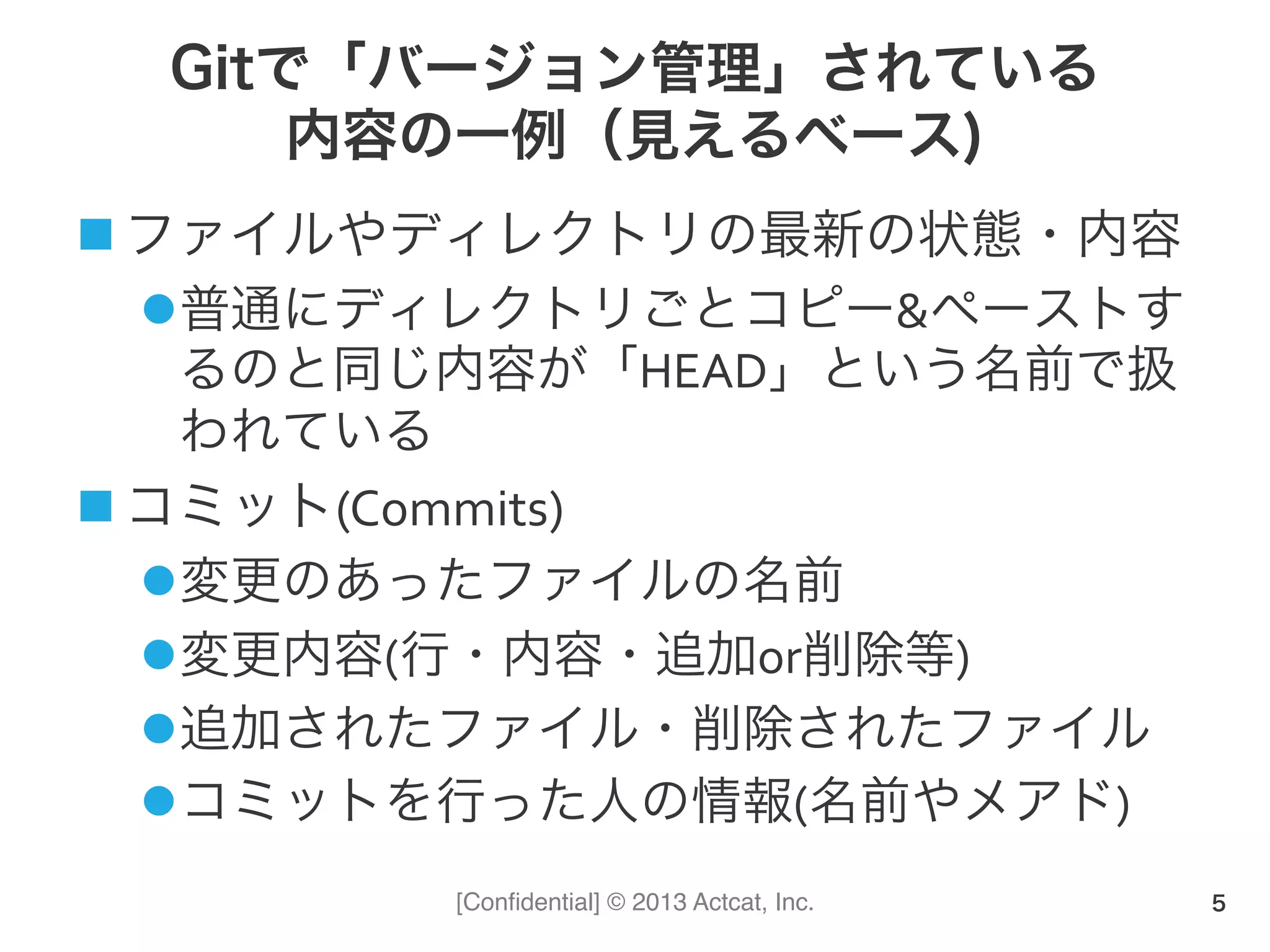 [Conﬁdential] © 2013 Actcat, Inc.
Gitで「バージョン管理」されている
内容の一例（見えるベース)
n ファイルやディレクトリの最新の状態・内容	
  
l 普通にディレクトリごとコピー&ペーストす
るのと同じ内容が「HEAD」という名前で扱
われている	
  
n コミット(Commits)	
  
l 変更のあったファイルの名前	
  
l 変更内容(行・内容・追加or削除等)	
  
l 追加されたファイル・削除されたファイル	
  
l コミットを行った人の情報(名前やメアド)	
  
5
 