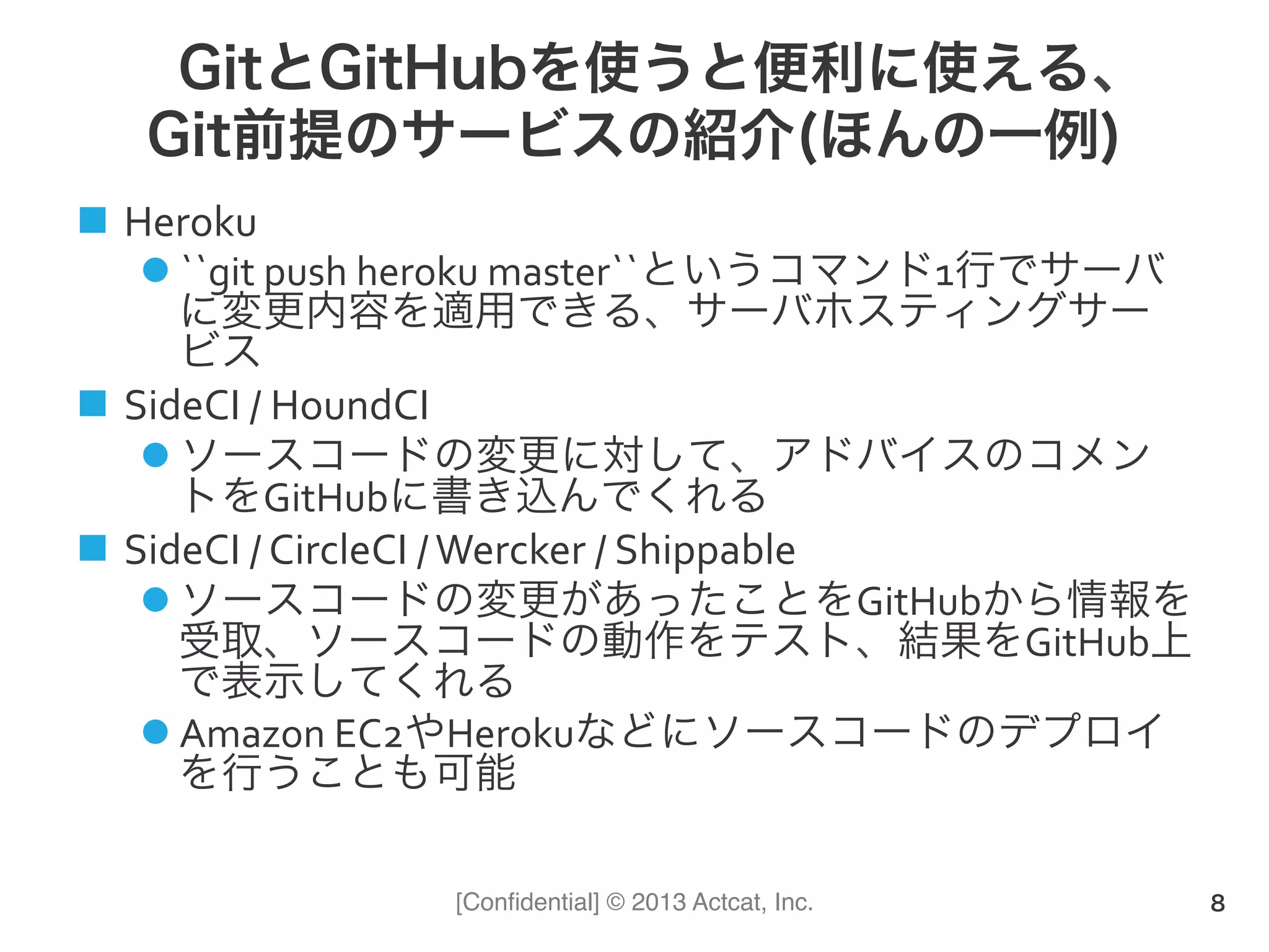 [Conﬁdential] © 2013 Actcat, Inc.
GitとGitHubを使うと便利に使える、
Git前提のサービスの紹介(ほんの一例)
n  Heroku	
  
l ``git	
  push	
  heroku	
  master``というコマンド1行でサーバ
に変更内容を適用できる、サーバホスティングサー
ビス	
  
n  SideCI	
  /	
  HoundCI	
  
l ソースコードの変更に対して、アドバイスのコメン
トをGitHubに書き込んでくれる	
  
n  SideCI	
  /	
  CircleCI	
  /	
  Wercker	
  /	
  Shippable	
  
l ソースコードの変更があったことをGitHubから情報を
受取、ソースコードの動作をテスト、結果をGitHub上
で表示してくれる	
  
l Amazon	
  EC2やHerokuなどにソースコードのデプロイ
を行うことも可能
8
 