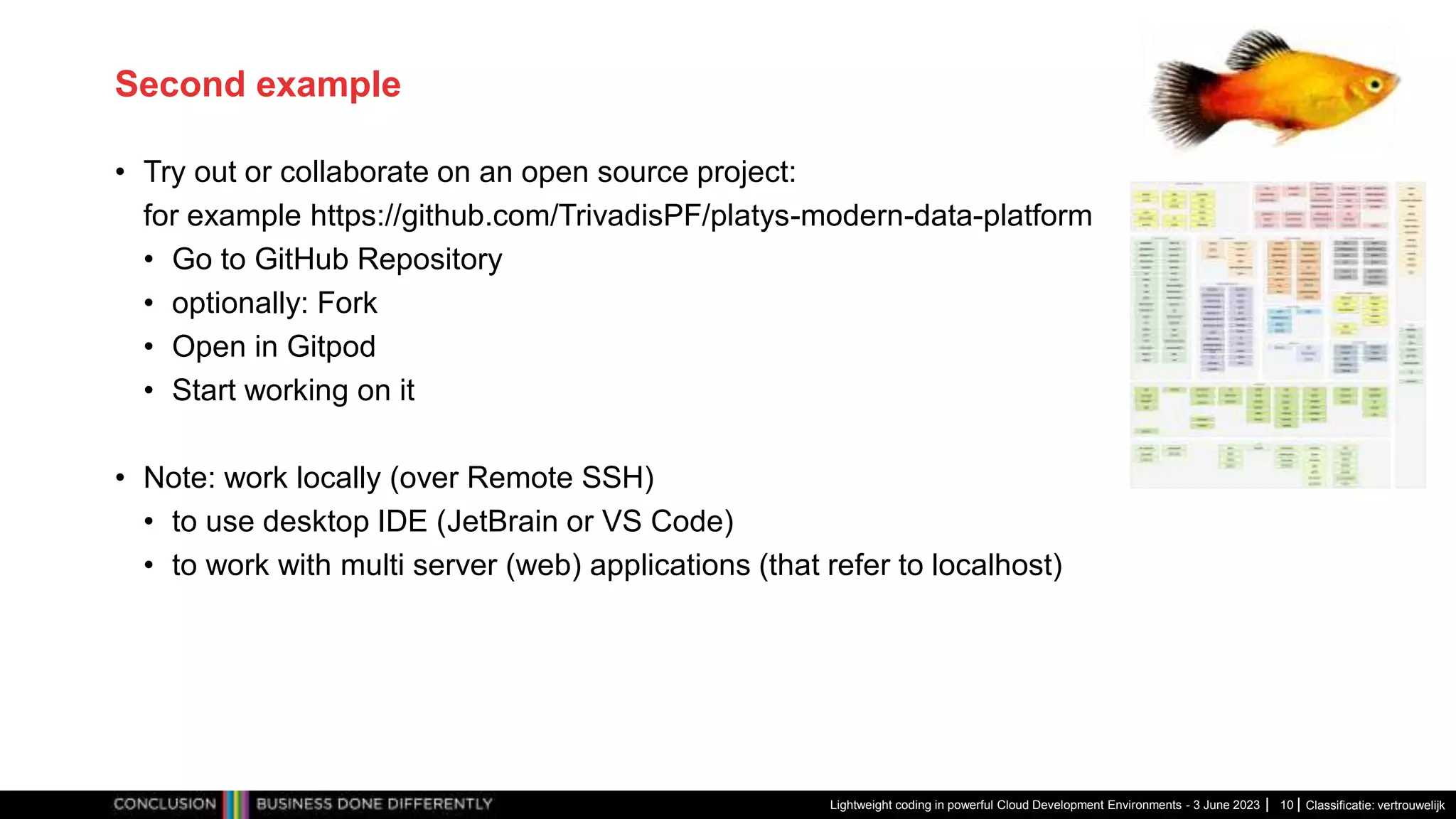 Classificatie: vertrouwelijk Second example • Try out or collaborate on an open source project: for example https://github.com/TrivadisPF/platys-modern-data-platform • Go to GitHub Repository • optionally: Fork • Open in Gitpod • Start working on it • Note: work locally (over Remote SSH) • to use desktop IDE (JetBrain or VS Code) • to work with multi server (web) applications (that refer to localhost) Lightweight coding in powerful Cloud Development Environments - 3 June 2023 10 