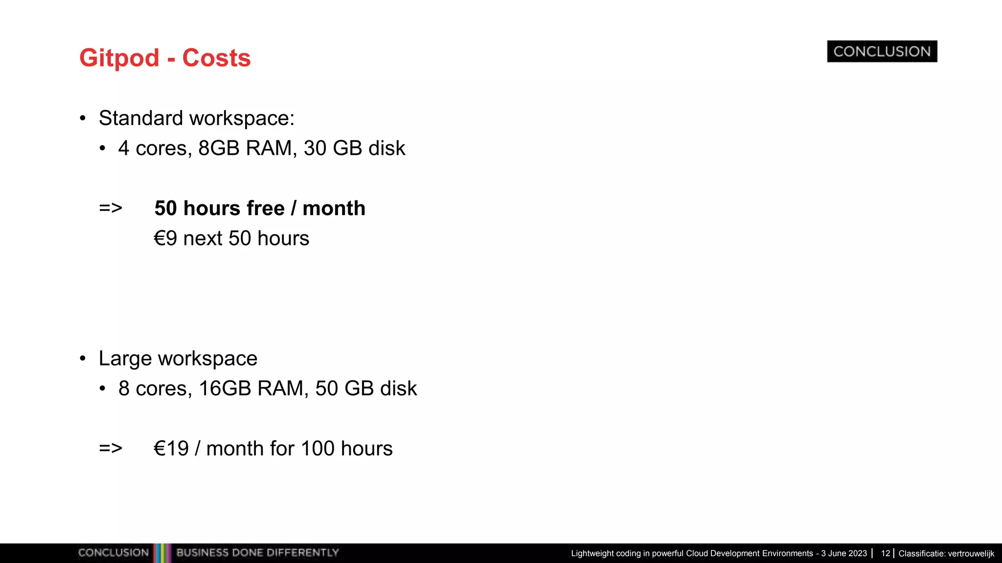 Classificatie: vertrouwelijk Gitpod - Costs • Standard workspace: • 4 cores, 8GB RAM, 30 GB disk => 50 hours free / month €9 next 50 hours • Large workspace • 8 cores, 16GB RAM, 50 GB disk => €19 / month for 100 hours Lightweight coding in powerful Cloud Development Environments - 3 June 2023 12 