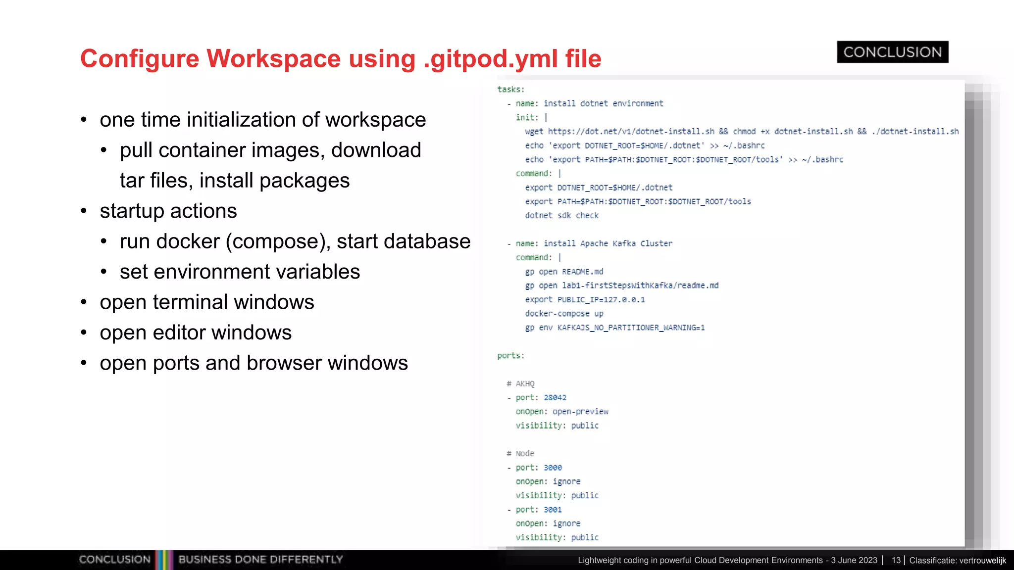Classificatie: vertrouwelijk Configure Workspace using .gitpod.yml file • one time initialization of workspace • pull container images, download tar files, install packages • startup actions • run docker (compose), start database • set environment variables • open terminal windows • open editor windows • open ports and browser windows Lightweight coding in powerful Cloud Development Environments - 3 June 2023 13 