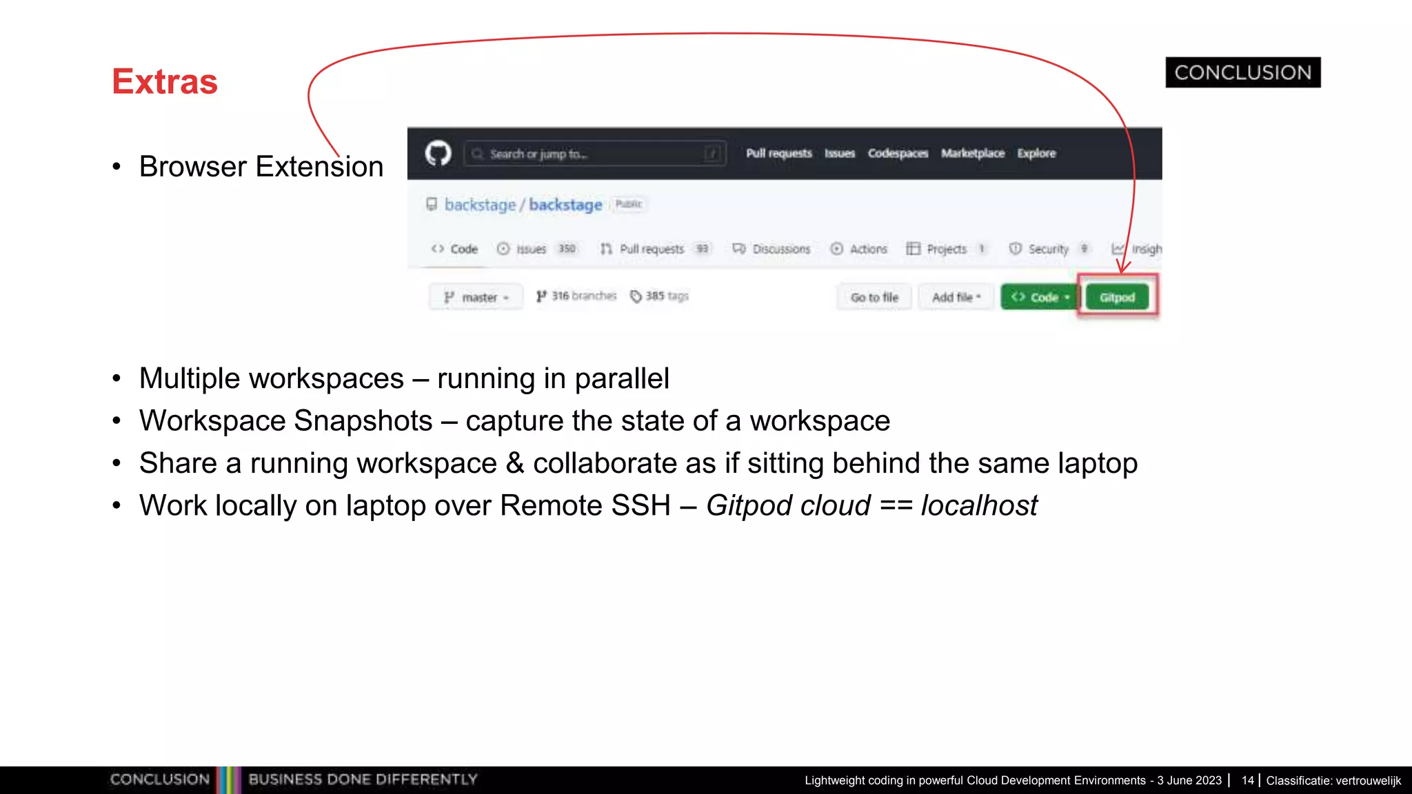 Classificatie: vertrouwelijk Extras • Browser Extension • Multiple workspaces – running in parallel • Workspace Snapshots – capture the state of a workspace • Share a running workspace & collaborate as if sitting behind the same laptop • Work locally on laptop over Remote SSH – Gitpod cloud == localhost Lightweight coding in powerful Cloud Development Environments - 3 June 2023 14 