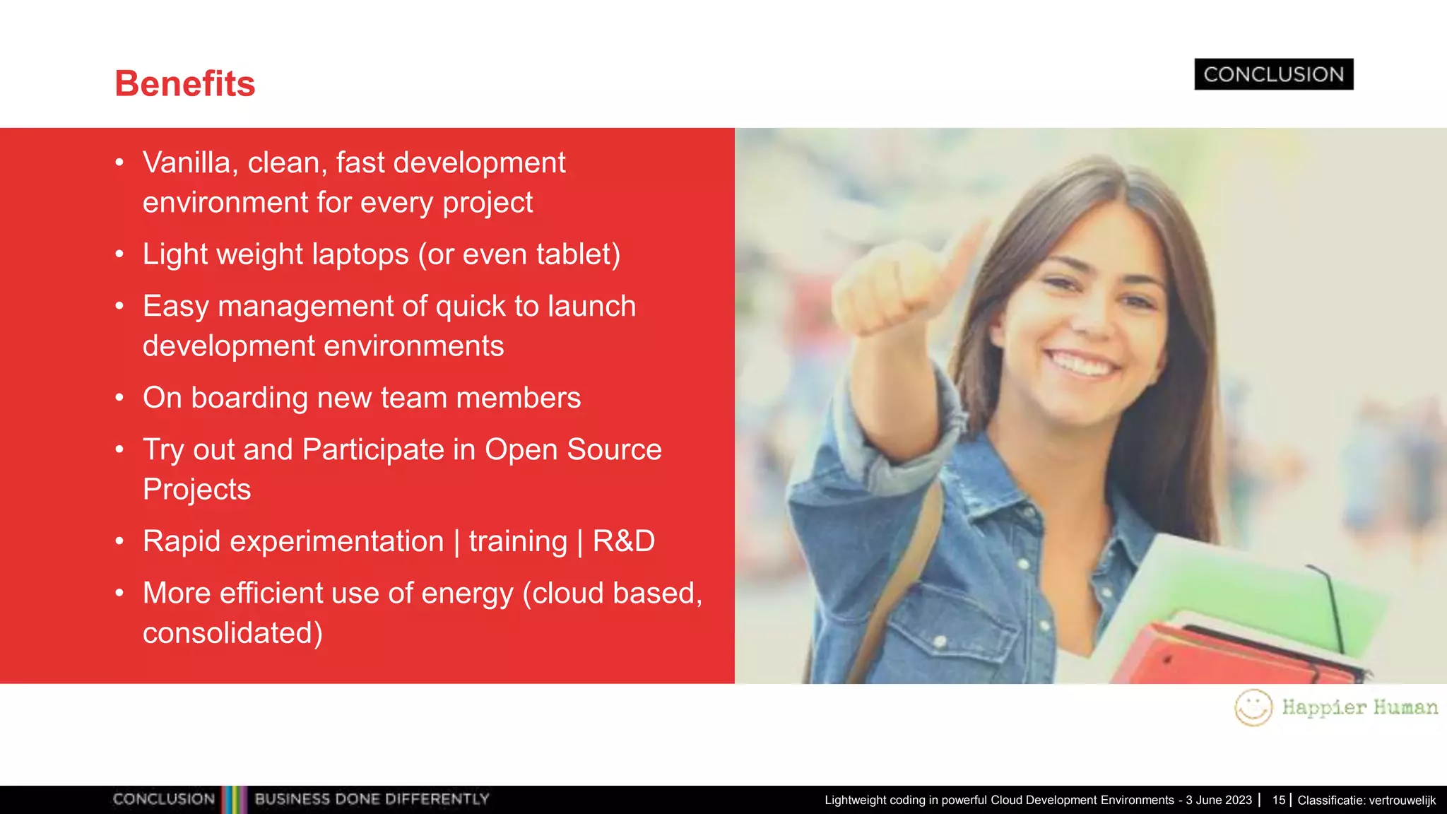 Classificatie: vertrouwelijk Benefits • Vanilla, clean, fast development environment for every project • Light weight laptops (or even tablet) • Easy management of quick to launch development environments • On boarding new team members • Try out and Participate in Open Source Projects • Rapid experimentation | training | R&D • More efficient use of energy (cloud based, consolidated) Lightweight coding in powerful Cloud Development Environments - 3 June 2023 15 