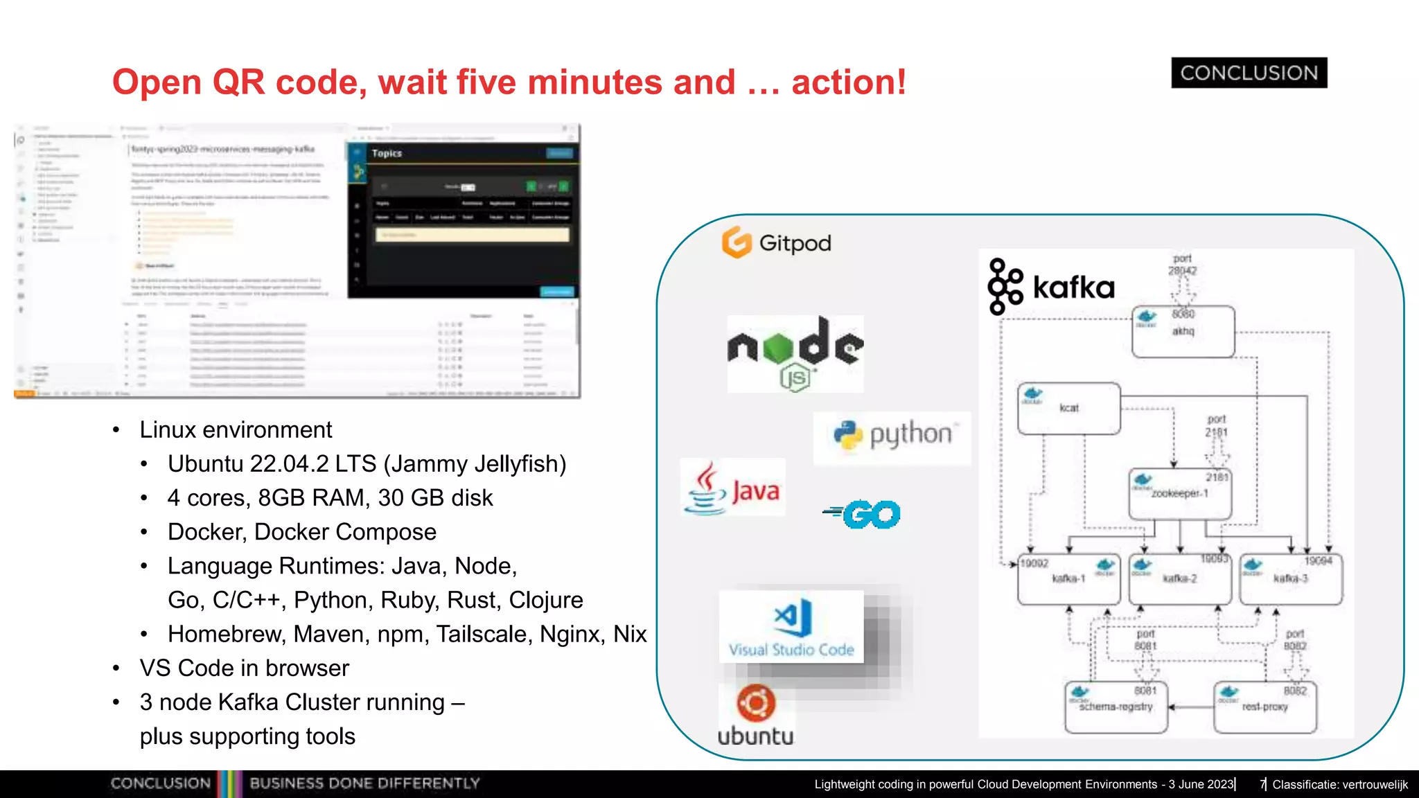 Classificatie: vertrouwelijk Open QR code, wait five minutes and … action! • Linux environment • Ubuntu 22.04.2 LTS (Jammy Jellyfish) • 4 cores, 8GB RAM, 30 GB disk • Docker, Docker Compose • Language Runtimes: Java, Node, Go, C/C++, Python, Ruby, Rust, Clojure • Homebrew, Maven, npm, Tailscale, Nginx, Nix • VS Code in browser • 3 node Kafka Cluster running – plus supporting tools Lightweight coding in powerful Cloud Development Environments - 3 June 2023 7 