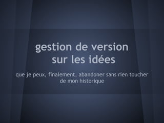gestion de version
          sur les idées
que je peux, finalement, abandoner sans rien toucher
                  de mon historique
 