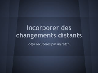Incorporer des
changements distants
   déjà récupérés par un fetch
 