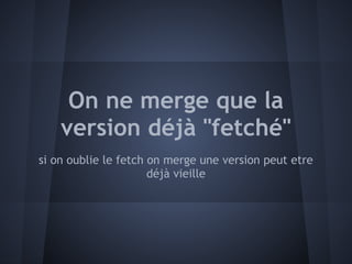 On ne merge que la
    version déjà "fetché"
si on oublie le fetch on merge une version peut etre
                      déjà vieille
 