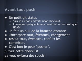Avant tout push
● Un petit git status
  ○ Suis-je au bon endroit? sinon checkout.
  ○ Il manque quelquechose a comitter? on ne push que
    HEAD!
● Je fait un pull de la branche distante
● J'incorpore tout, événtuel, changement
● resout tout, éventuel, conflit: les
   commiter.
● C'est bon je peux "pusher".
Suivez cette checklist
ça vous évitera des soucis!
 