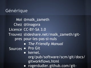 Générique
     Moi @malk_zameth
    Chez @linagora
 Licence CC-BY-SA 3.0
 Trouvez slideshare.net/malk_zameth/git-
    pres pour-les-pas-si-nuls
         ● The Friendly Manual
 Sources ● Pro Git
         ● kernel.
            org/pub/software/scm/git/docs/
            gitworkflows.html
         ● rogerdudler.github.com/git-
 