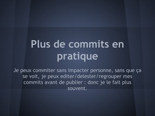 Plus de commits en
             pratique
Je peux commiter sans impacter personne, sans que ça
    se voit, je peux editer/delester/regrouper mes
    commits avant de publier : donc je le fait plus
                        souvent.
 