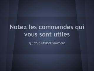 Notez les commandes qui
    vous sont utiles
     qui vous utilisez vraiment
 