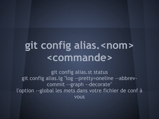 git config alias.<nom>
        <commande>
                 git config alias.st status
   git config alias.lg "log --pretty=oneline --abbrev-
              commit --graph --decorate"
l'option --global les mets dans votre fichier de conf à
                            vous
 