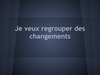 Je veux regrouper des
    changements
 