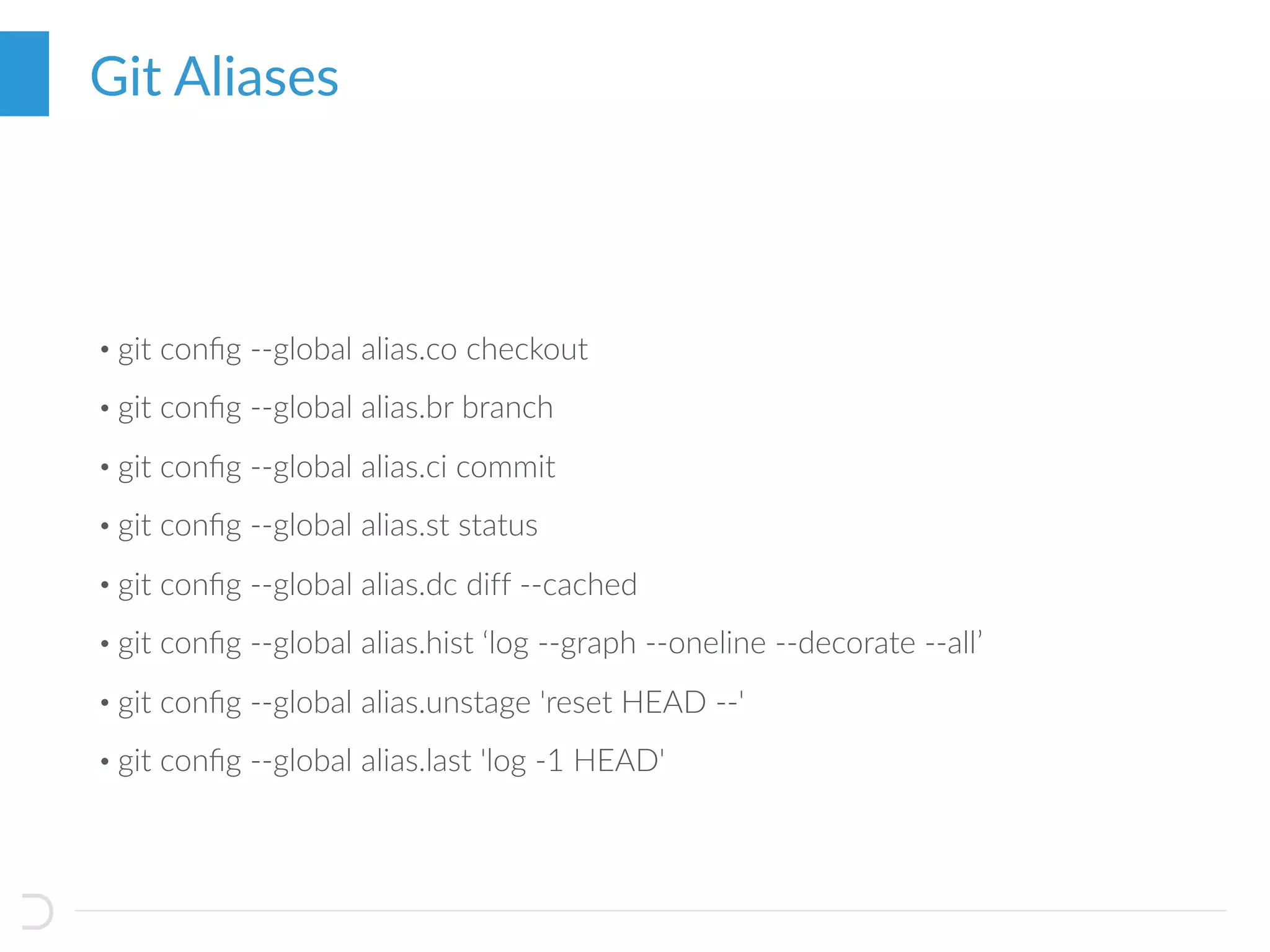 • git conﬁg --global alias.co checkout
• git conﬁg --global alias.br branch
• git conﬁg --global alias.ci commit
• git conﬁg --global alias.st status
• git conﬁg --global alias.dc diff --cached
• git conﬁg --global alias.hist ‘log --graph --oneline --decorate --all’
• git conﬁg --global alias.unstage 'reset HEAD --'
• git conﬁg --global alias.last 'log -1 HEAD'
Git Aliases
 