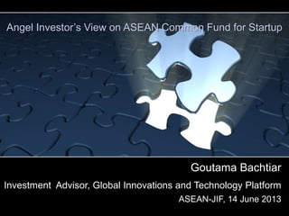 Goutama Bachtiar
Investment Advisor, Global Innovations and Technology Platform
ASEAN-JIF, 14 June 2013
Angel Investor’s View on ASEAN Common Fund for Startup
 