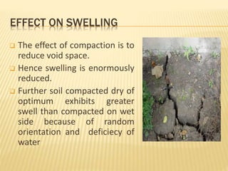 EFFECT ON SWELLING
 The effect of compaction is to
reduce void space.
 Hence swelling is enormously
reduced.
 Further soil compacted dry of
optimum exhibits greater
swell than compacted on wet
side because of random
orientation and deficiecy of
water
 