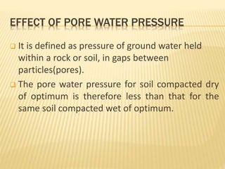 EFFECT OF PORE WATER PRESSURE
 It is defined as pressure of ground water held
within a rock or soil, in gaps between
particles(pores).
 The pore water pressure for soil compacted dry
of optimum is therefore less than that for the
same soil compacted wet of optimum.
 