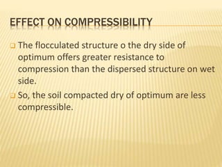 EFFECT ON COMPRESSIBILITY
 The flocculated structure o the dry side of
optimum offers greater resistance to
compression than the dispersed structure on wet
side.
 So, the soil compacted dry of optimum are less
compressible.
 