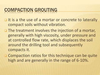 COMPACTION GROUTING
 It is a the use of a mortar or concrete to laterally
compact soils without vibration.
 The treatment involves the injection of a mortar,
generally with high viscosity, under pressure and
at controlled flow rate, which displaces the soil
around the drilling tool and subsequently
compacts it.
 Compaction ratios for this technique can be quite
high and are generally in the range of 6-10%.
 