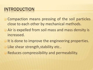 INTRODUCTION
 Compaction means pressing of the soil particles
close to each other by mechanical methods.
 Air is expelled from soil mass and mass density is
increased.
 It is done to improve the engineering properties.
 Like shear strength,stability etc..
 Reduces compressibility and permeability.
 